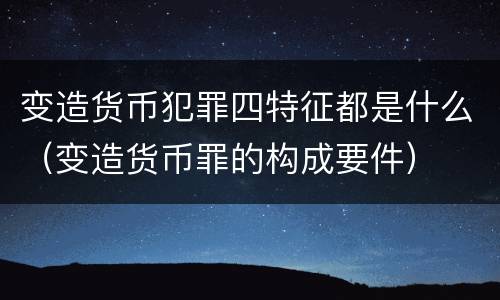 变造货币犯罪四特征都是什么（变造货币罪的构成要件）