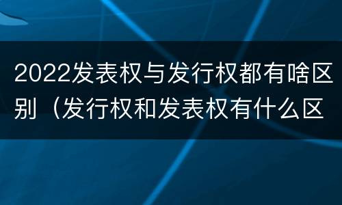 2022发表权与发行权都有啥区别（发行权和发表权有什么区别）