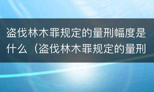 盗伐林木罪规定的量刑幅度是什么（盗伐林木罪规定的量刑幅度是什么意思）