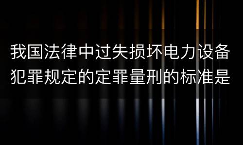 我国法律中过失损坏电力设备犯罪规定的定罪量刑的标准是怎样的