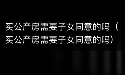 买公产房需要子女同意的吗（买公产房需要子女同意的吗）