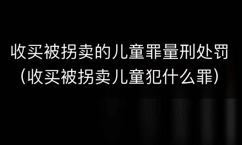 收买被拐卖的儿童罪量刑处罚（收买被拐卖儿童犯什么罪）