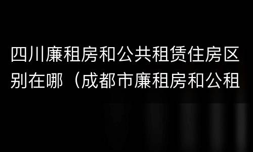 四川廉租房和公共租赁住房区别在哪（成都市廉租房和公租房的区别）