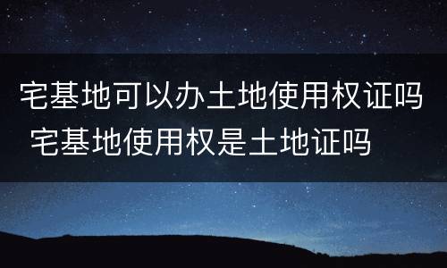 宅基地可以办土地使用权证吗 宅基地使用权是土地证吗