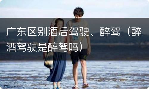 广东区别酒后驾驶、醉驾（醉酒驾驶是醉驾吗）