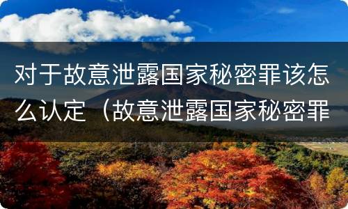 对于故意泄露国家秘密罪该怎么认定（故意泄露国家秘密罪属于什么罪）
