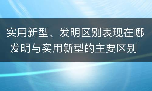 实用新型、发明区别表现在哪 发明与实用新型的主要区别