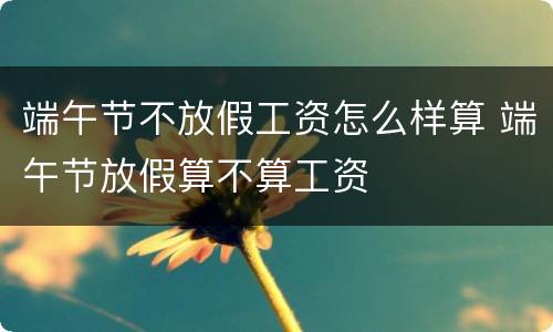 端午节不放假工资怎么样算 端午节放假算不算工资