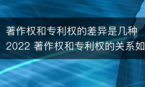 著作权和专利权的差异是几种2022 著作权和专利权的关系如何
