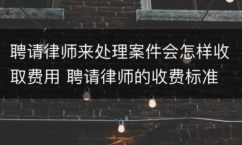 聘请律师来处理案件会怎样收取费用 聘请律师的收费标准