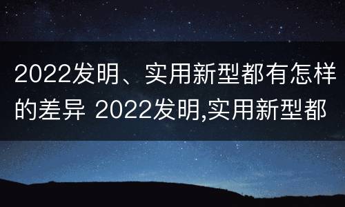 2022发明、实用新型都有怎样的差异 2022发明,实用新型都有怎样的差异呢