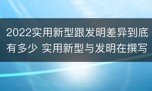 2022实用新型跟发明差异到底有多少 实用新型与发明在撰写时有区别吗