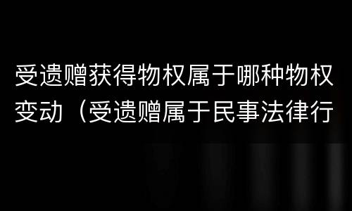 受遗赠获得物权属于哪种物权变动（受遗赠属于民事法律行为吗）