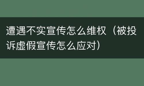 遭遇不实宣传怎么维权（被投诉虚假宣传怎么应对）