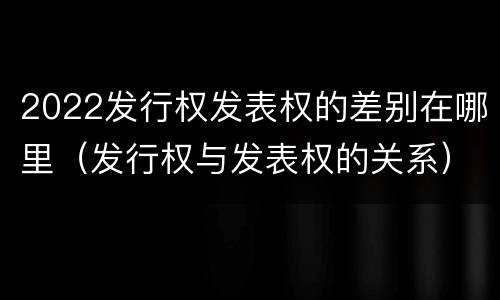 2022发行权发表权的差别在哪里（发行权与发表权的关系）