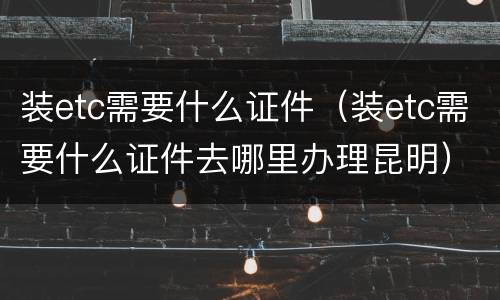 装etc需要什么证件（装etc需要什么证件去哪里办理昆明）