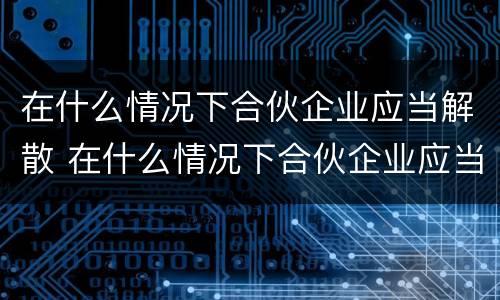 在什么情况下合伙企业应当解散 在什么情况下合伙企业应当解散呢