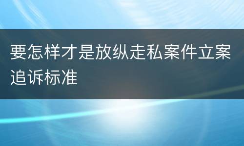 要怎样才是放纵走私案件立案追诉标准