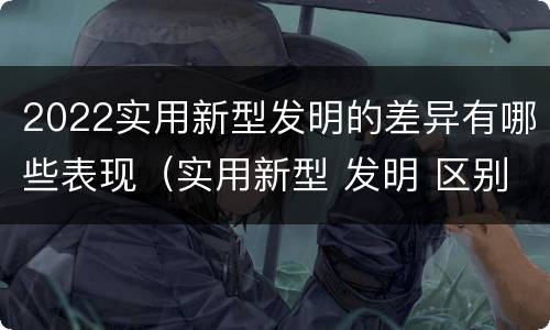 2022实用新型发明的差异有哪些表现（实用新型 发明 区别）