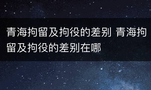 青海拘留及拘役的差别 青海拘留及拘役的差别在哪