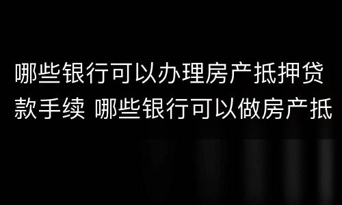 哪些银行可以办理房产抵押贷款手续 哪些银行可以做房产抵押贷