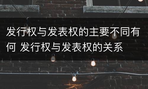 发行权与发表权的主要不同有何 发行权与发表权的关系