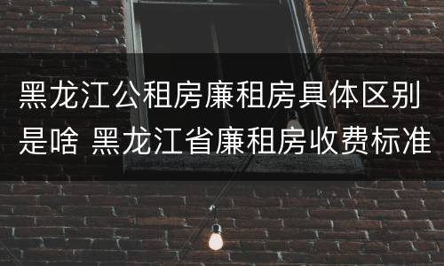 黑龙江公租房廉租房具体区别是啥 黑龙江省廉租房收费标准是多少