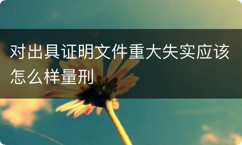 对出具证明文件重大失实应该怎么样量刑