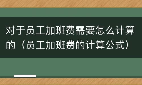 对于员工加班费需要怎么计算的（员工加班费的计算公式）