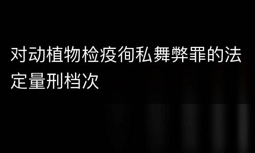 对动植物检疫徇私舞弊罪的法定量刑档次