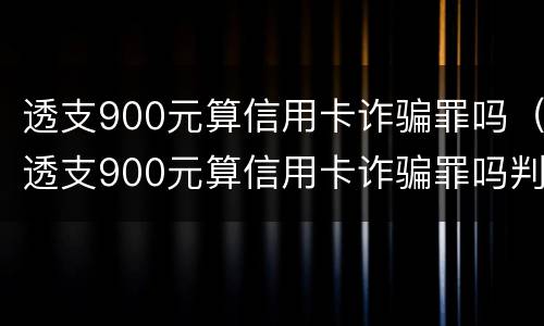 透支900元算信用卡诈骗罪吗（透支900元算信用卡诈骗罪吗判几年）