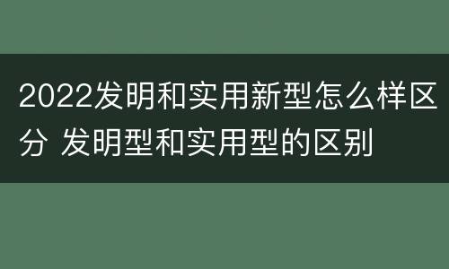 2022发明和实用新型怎么样区分 发明型和实用型的区别