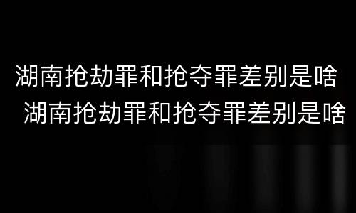 湖南抢劫罪和抢夺罪差别是啥 湖南抢劫罪和抢夺罪差别是啥呢