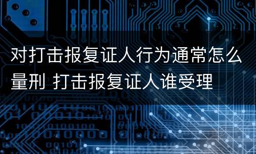 对打击报复证人行为通常怎么量刑 打击报复证人谁受理