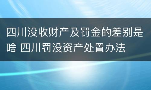 四川没收财产及罚金的差别是啥 四川罚没资产处置办法