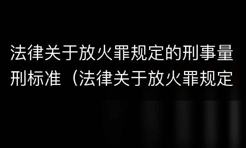 法律关于放火罪规定的刑事量刑标准（法律关于放火罪规定的刑事量刑标准是什么）