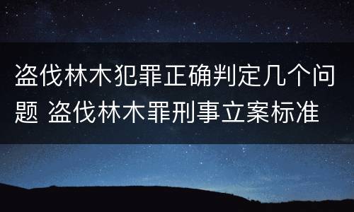 盗伐林木犯罪正确判定几个问题 盗伐林木罪刑事立案标准