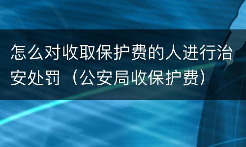 怎么对收取保护费的人进行治安处罚（公安局收保护费）