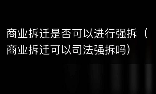 商业拆迁是否可以进行强拆（商业拆迁可以司法强拆吗）