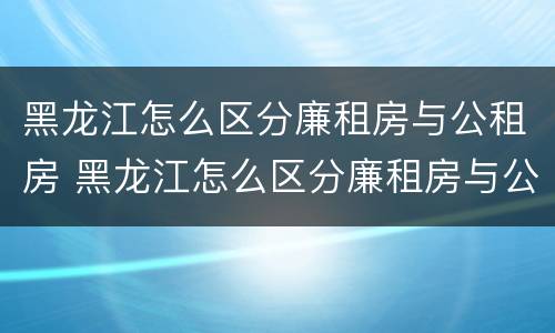 黑龙江怎么区分廉租房与公租房 黑龙江怎么区分廉租房与公租房的区别