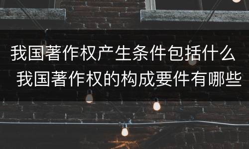 我国著作权产生条件包括什么 我国著作权的构成要件有哪些