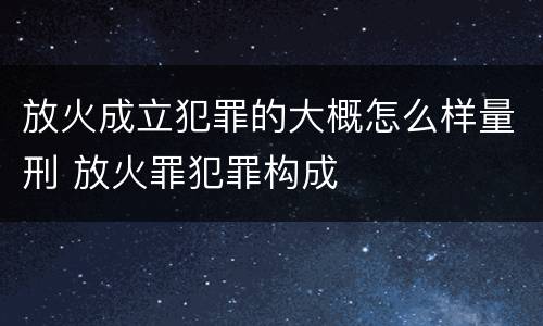 放火成立犯罪的大概怎么样量刑 放火罪犯罪构成