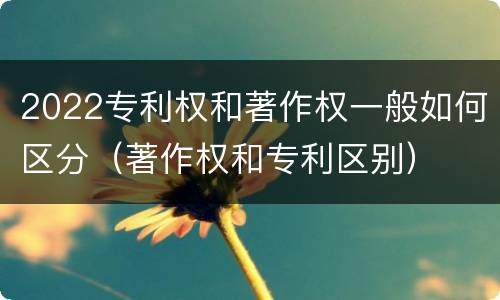 2022专利权和著作权一般如何区分（著作权和专利区别）