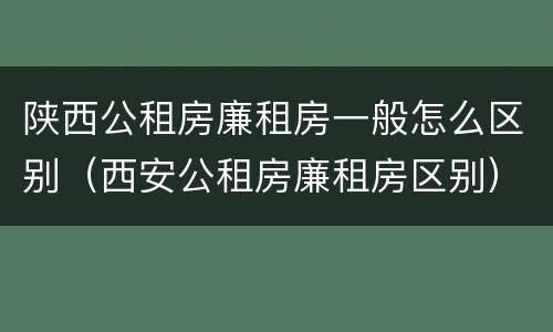 陕西公租房廉租房一般怎么区别（西安公租房廉租房区别）