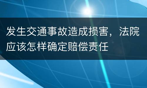 发生交通事故造成损害，法院应该怎样确定赔偿责任