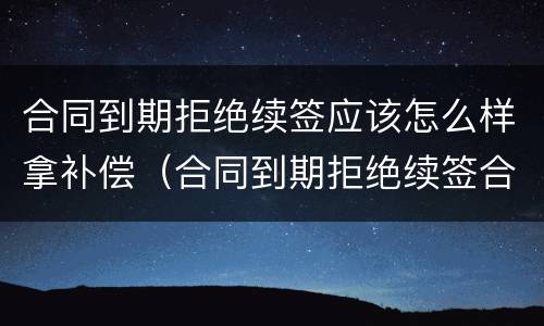 合同到期拒绝续签应该怎么样拿补偿（合同到期拒绝续签合同有赔偿吗）