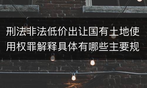 刑法非法低价出让国有土地使用权罪解释具体有哪些主要规定