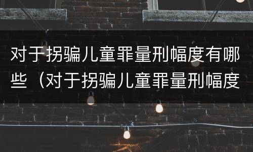 对于拐骗儿童罪量刑幅度有哪些（对于拐骗儿童罪量刑幅度有哪些标准）