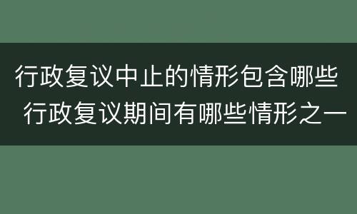 行政复议中止的情形包含哪些 行政复议期间有哪些情形之一的行政复议终止
