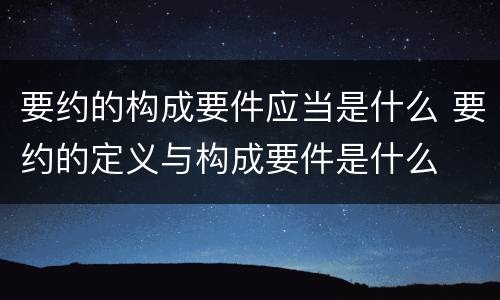 要约的构成要件应当是什么 要约的定义与构成要件是什么